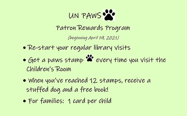 UN Paw Patron Rewards Program: beginning April 19, 2021. Re-start your regular library visits. Get a paw stamp every time you visit the Childrens Room. When you have reached 12 stamps, receive a stuffed dog and a free book. For Families: 1 card per child